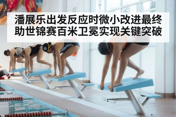 潘展乐出发反应时微小改进最终助世锦赛百米卫冕实现关键突破