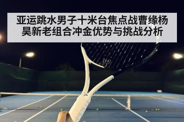 亚运跳水男子十米台焦点战曹缘杨昊新老组合冲金优势与挑战分析